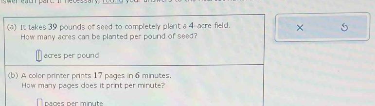 It takes 39 pounds of seed to completely plant a 4-acre field. 
× 
How many acres can be planted per pound of seed?
acres per pound
(b) A color printer prints 17 pages in 6 minutes. 
How many pages does it print per minute? 
pages per minute