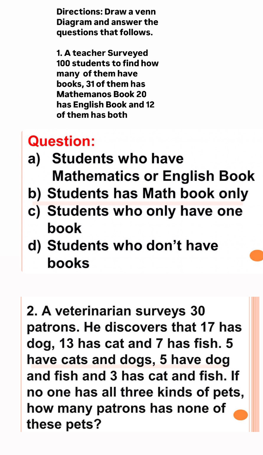 Directions: Draw a venn 
Diagram and answer the 
questions that follows. 
1. A teacher Surveyed
100 students to find how 
many of them have 
books, 31 of them has 
Mathemanos Book 20
has English Book and 12
of them has both 
Question: 
a) Students who have 
Mathematics or English Book 
b) Students has Math book only 
c) Students who only have one 
book 
d) Students who don’t have 
books 
2. A veterinarian surveys 30
patrons. He discovers that 17 has 
dog, 13 has cat and 7 has fish. 5
have cats and dogs, 5 have dog 
and fish and 3 has cat and fish. If 
no one has all three kinds of pets, 
how many patrons has none of 
these pets?