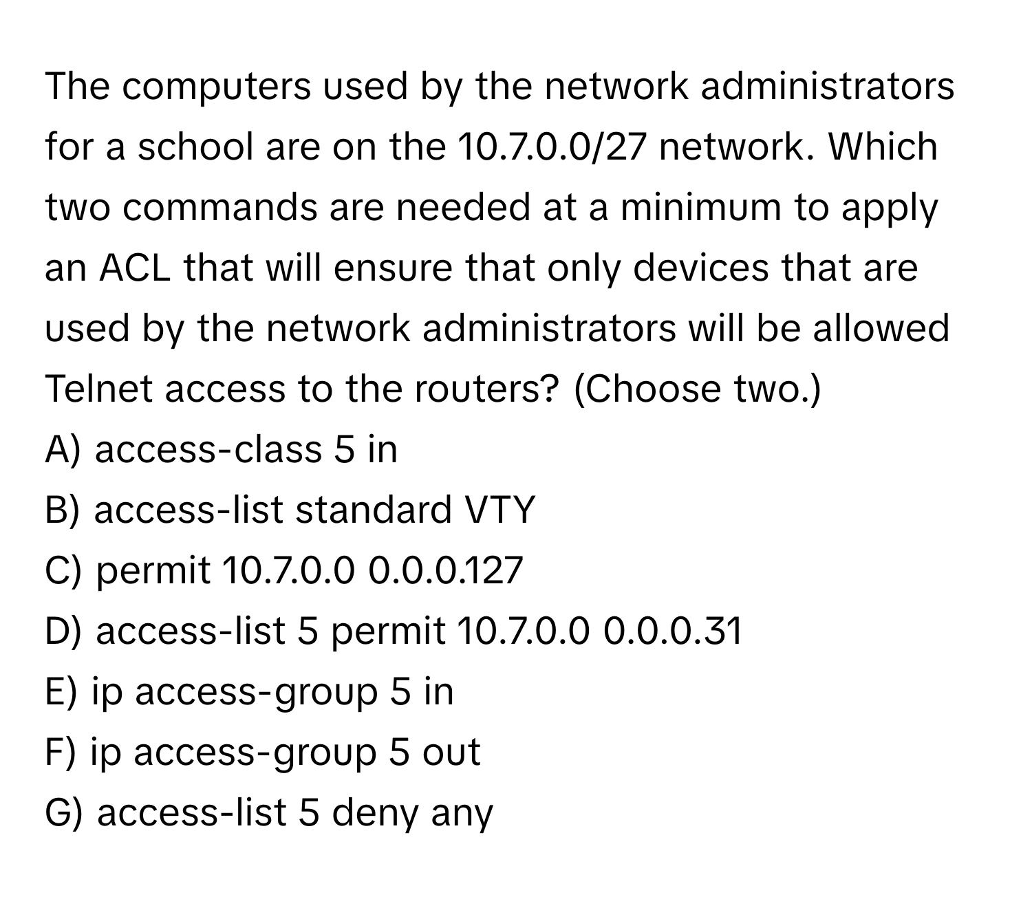 The computers used by the network administrators for a school are on the 10.7.0.0/27 network. Which two commands are needed at a minimum to apply an ACL that will ensure that only devices that are used by the network administrators will be allowed Telnet access to the routers? (Choose two.)

A) access-class 5 in 
B) access-list standard VTY 
C) permit 10.7.0.0 0.0.0.127 
D) access-list 5 permit 10.7.0.0 0.0.0.31 
E) ip access-group 5 in 
F) ip access-group 5 out 
G) access-list 5 deny any