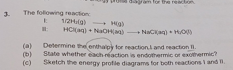 gy profle diagram for the reaction. 
3. The following reaction: 
I: 1/2H_2(g)to H(g)
Ⅱ: HCl(aq)+NaOH(aq)to NaCl(aq)+H_2O(l)
(a) Determine the enthalpy for reaction I and reaction II. 
(b) State whether each reaction is endothermic or exothermic? 
(c) Sketch the energy profile diagrams for both reactions I and II.