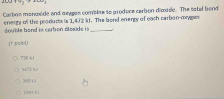 200+v_2>2002
Carbon monoxide and oxygen combine to produce carbon dioxide. The total bond
energy of the products is 1,472 kJ. The bond energy of each carbon-oxygen
double bond in carbon dioxide is _.
(1 point)
736 kJ
1472 KJ
368 kJ
2944 kJ