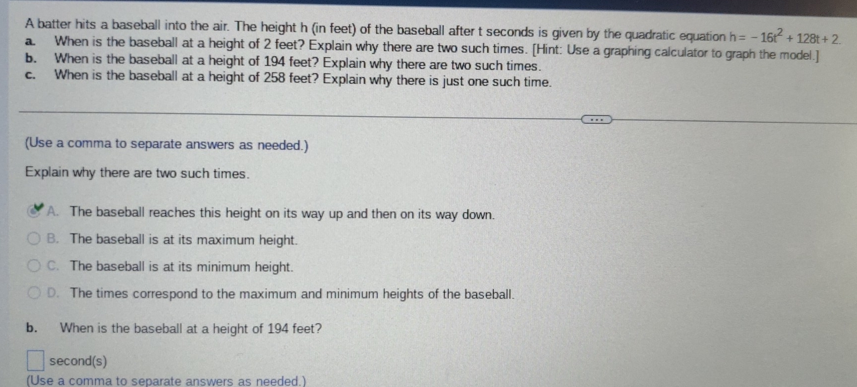 A batter hits a baseball into the air. The height h (in feet) of the baseball after t seconds is given by the quadratic equation h=-16t^2+128t+2. 
a. When is the baseball at a height of 2 feet? Explain why there are two such times. [Hint: Use a graphing calculator to graph the model.]
b. When is the baseball at a height of 194 feet? Explain why there are two such times.
c. When is the baseball at a height of 258 feet? Explain why there is just one such time.
(Use a comma to separate answers as needed.)
Explain why there are two such times.
A. The baseball reaches this height on its way up and then on its way down.
B. The baseball is at its maximum height.
C. The baseball is at its minimum height.
D. The times correspond to the maximum and minimum heights of the baseball.
b. When is the baseball at a height of 194 feet?
second(s)
(Use a comma to separate answers as needed.)