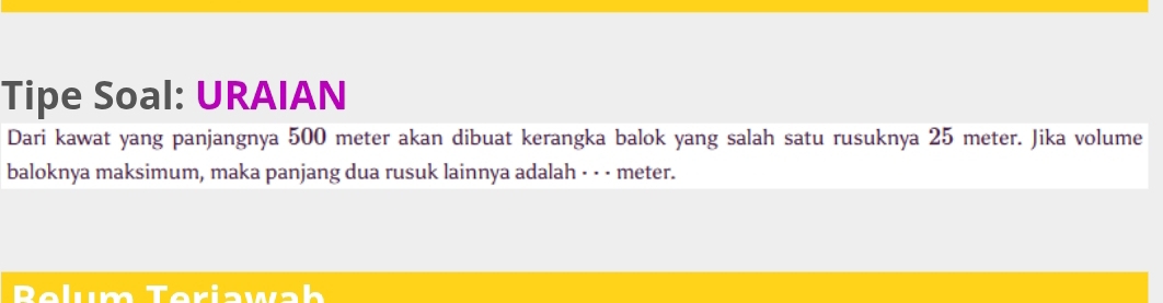 Tipe Soal: URAIAN 
Dari kawat yang panjangnya 500 meter akan dibuat kerangka balok yang salah satu rusuknya 25 meter. Jika volume 
baloknya maksimum, maka panjang dua rusuk lainnya adalah · · - meter. 
Belum Teriawab