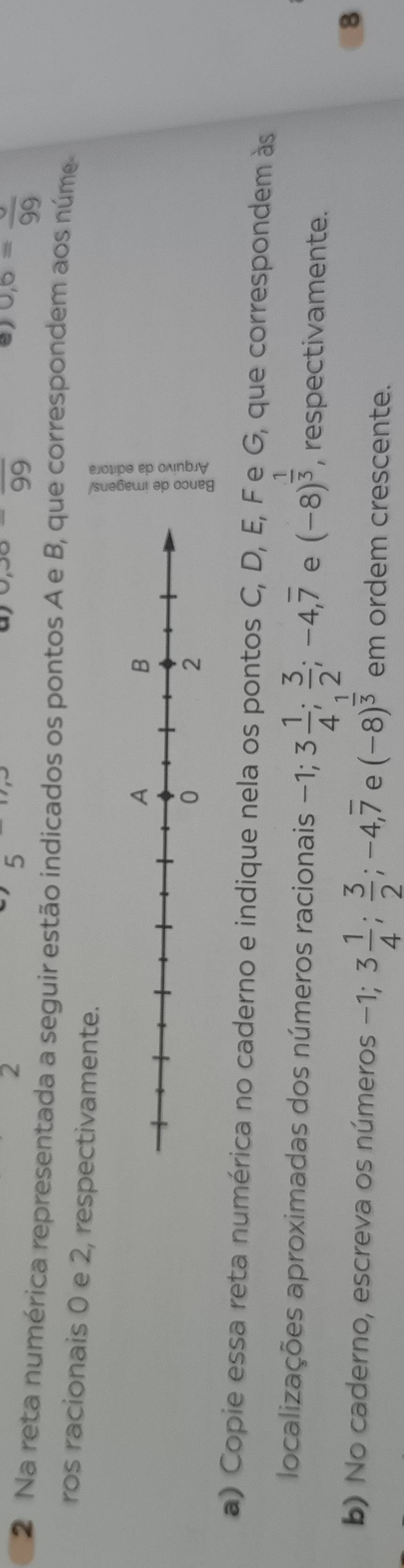 2 
5
0,30=frac 99
8) 0,6=frac 99
2 Na reta numérica representada a seguir estão indicados os pontos A e B, que correspondem aos núme 
ros racionais 0 e 2, respectivamente. 
53 
a) Copie essa reta numérica no caderno e indique nela os pontos C, D, E, F e G, que correspondem às 
localizações aproximadas dos números racionais -1; 3 1/4 ;  3/2 ; -4, overline 7 e (-8)^ 1/3  , respectivamente. 
8 
b) No caderno, escreva os números -1; 3 1/4 ;  3/2 ; -4, overline 7 e (-8)^ 1/3  em ordem crescente.