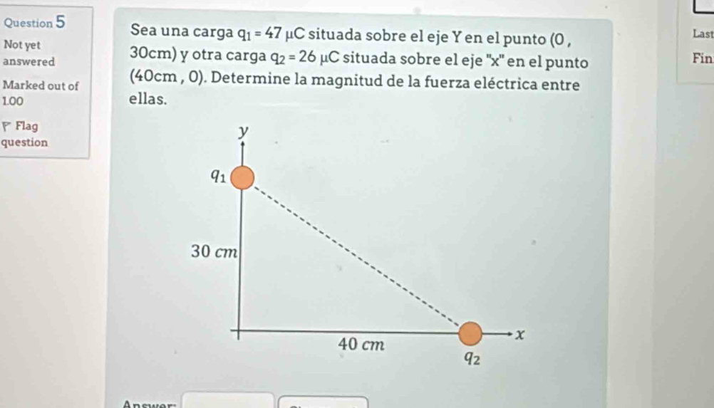 Sea una carga q_1=47 μC situada sobre el eje Y en el punto (0 ,
Last
Not yet
answered 30cm) y otra carga q_2=26mu C situada sobre el eje ''x'' en el punto Fin
Marked out of (4( )cm a , 0). Determine la magnitud de la fuerza eléctrica entre
1.00 ellas.
Flag
question