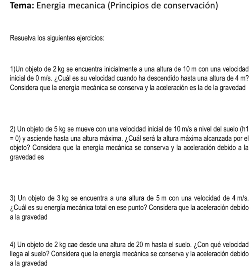 Tema: Energia mecanica (Principios de conservación) 
Resuelva los siguientes ejercicios: 
1)Un objeto de 2 kg se encuentra inicialmente a una altura de 10 m con una velocidad 
inicial de 0 m/s. ¿Cuál es su velocidad cuando ha descendido hasta una altura de 4 m? 
Considera que la energía mecánica se conserva y la aceleración es la de la gravedad 
2) Un objeto de 5 kg se mueve con una velocidad inicial de 10 m/s a nivel del suelo (h1
=0) y asciende hasta una altura máxima. ¿Cuál será la altura máxima alcanzada por el 
objeto? Considera que la energía mecánica se conserva y la aceleración debido a la 
gravedad es 
3) Un objeto de 3 kg se encuentra a una altura de 5m con una velocidad de 4 m/s. 
¿Cuál es su energía mecánica total en ese punto? Considera que la aceleración debido 
a la gravedad 
4) Un objeto de 2 kg cae desde una altura de 20 m hasta el suelo. ¿Con qué velocidad 
llega al suelo? Considera que la energía mecánica se conserva y la aceleración debido 
a la gravedad