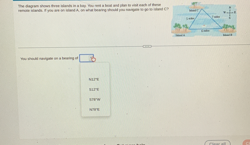 The diagram shows three islands in a bay. You rent a boat and plan to visit each of these
remote islands. If you are on island A, on what bearing should you navigate to go to island C?
You should navigate on a bearing of
N12°E
S12°E
S78°W
N78°E
Clear all