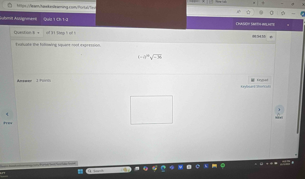 New tab 
https://learn.hawkeslearning.com/Portal/Test 
Submit Assignment Quiz 1 Ch 1-2 CHASIDY SMITH-WILHITE 
Question 8 of 31 Step 1 of 1 
00:54:55 
Evaluate the following square root expression.
(-i)^10sqrt(-36)
Answer 2 Points Keypad 
Keyboard Shortcuts 
Next 
Prev 
am huw niensing comPortal/ Test/Tesf lake Test 
Q Search