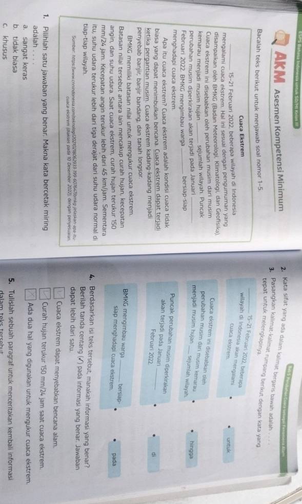 ra Indone c ia untum S0/Mi Kela  I
Ba la la Perubahán Cua   
Akm Asesmen Kompetensi Minimum
2. Kata sifat yang ada dalam kalimat bergaris bawah adalah .  .
3. Pasangkan kalimat-kalimat rumpang berikut dengan kata yang
tepat untuk melengkapinya.
Bacalah teks berikut untuk menjawab soal nomor 1-5.
_15-21 Februari 2022, beberapa
Cuaca Ekstrem
wilayah di Indonesia akan mengalami
_15-21 Februari 2022, beberapa wilayah di Indonesia
cuaca ekstrem.
mengalami cuaca ekstrem. Hal ini sesuai dengan pengumuman yang
untuk
disampaikan oleh BMKG (Badan Meteorologi, Klimatologi, dan Geofisika).
Cuaca ekstrem ini disebabkan oleh perubahan musim dari musim
Cuaca ekstrem ini disebabkan oleh
kemarau menjadi musim hujan _sejumlah wilayah. Puncak
perubahan musim dari musim kemarau
perubahan musim diperkirakan akan terjadi pada Januari_
hingga
menjadi musim hujan _sejumlah wilayah.
Februari 2022. BMKG mengimbau warga _bersiap-siap
menghadapi cuaca ekstrem.
Puncak perubahan musim diperkirakan
Apa itu cuaca ekstrem? Cuaca ekstrem adalah kondisi cuaca tidak
_
akan terjadi pada Januan
biasa yang dapat menimbulkan bencana. Cuaca ekstrem dapat terjadi
ketika pergantian musim. Cuaca ekstrem kadang-kadang menjadi
Februari 2022
dì
penyebab banjir, banjir bandang, dan tanah longsor.
BMKG memiliki batasan nilai untuk mengukur cuaca ekstrem.
Batasan nilai tersebut antara lain mencakup curah hujan, kecepatan
BMKG mengimbau warga _bersiap
siap menghadapi cuaca ekstrem.
angin, dan suhu udara. Saat cuaca ekstrem, curah hujan terukur 150 pada
mm/24 jam. Kecepatan angin terukur lebih dari 45 km/jam. Sementara
itu, suhu udara terukur lebih dari tiga derajat dari suhu udara normal di 4. Berdasarkan isi teks tersebut, manakah informasi yang benar?
tiap-tiap wilayah.
Berilah tanda centang (✓) pada informasi yang benar. Jawaban
Sumber: https://www.cnnindonesia.com|teknologi|20210218062933-199-607647|bmkg-jelaskan-apa-/tu dapat lebih dari satu.
cuaca-ekstrem (diakses pada 10 Desember 2022), dengan penyesuaian.
Cuaca ekstrem dapat menyebabkan bencana alam.
1. Pilihlah satu jawaban yang benar. Makna kata bercetak miring Curah hujan terukur 150 mm/24 jam saat cuaca ekstrem.
adalah . . . . Ada dua hal yang digunakan untuk mengukur cuaca ekstrem.
a. sangat keras
b. tidak biasa 5. Tulislah sebuah paragraf untuk menceritakan kembali informasi
c. khusus  da lam toks to rs o bu