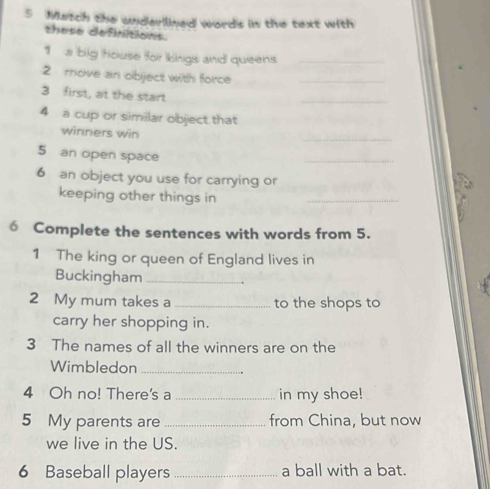 Match the underlined words in the text with 
these definitions. 
1 a big house for kings and queens_ 
2 move an object with force_ 
3 first, at the start 
_ 
4 a cup or similar object that 
_ 
winners win 
5 an open space 
_ 
6 an object you use for carrying or 
keeping other things in 
_ 
6 Complete the sentences with words from 5. 
1 The king or queen of England lives in 
Buckingham_ 
2 My mum takes a _to the shops to 
carry her shopping in. 
3 The names of all the winners are on the 
Wimbledon_ 
4 Oh no! There's a _in my shoe! 
5 My parents are _from China, but now 
we live in the US. 
6 Baseball players _a ball with a bat.