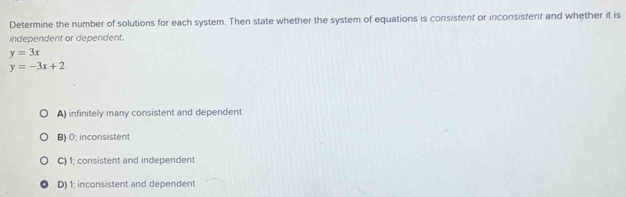 Determine the number of solutions for each system. Then state whether the system of equations is consistent or inconsistent and whether it is
independent or dependent.
y=3x
y=-3x+2
A) infinitely many consistent and dependent
B) 0; inconsistent
C) 1; consistent and independent
D) 1; inconsistent and dependent