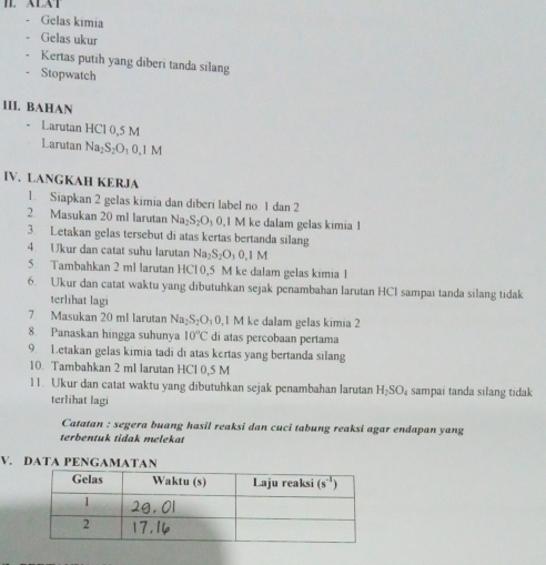 ALXT
Gelas kimia
Gelas ukur
Kertas putih yang diberi tanda silang
Stopwatch
III. BAHAN
Larutan HCl 0,5 M
Larutan Na₂S₂O₁ 0,1 M
IV. LANGKAH KERJA
1. Siapkan 2 gelas kimia dan diberi label no. 1 dan 2
2 Masukan 20 ml larutan Na _2S_2O_30 ,1 M ke dalam gelas kimia 1
3. Letakan gelas tersebut di atas kertas bertanda silang
4 Ukur dan catat suhu larutan Na_2S_2O_30.1M
5. Tambahkan 2 ml larutan HCl 0,5 M ke dalam gelas kimia 1
6. Ukur dan catat waktu yang dibutuhkan sejak penambahan larutan HCI sampai tanda silang tidak
terlihat lagi
7 Masukan 20 ml larutan Na_2S_2O_10 ,1 M ke dalam gelas kimia 2
8. Panaskan hingga suhunya 10°C di atas percobaan pertama
9. Letakan gelas kimia tadi di atas kertas yang bertanda silang
10. Tambahkan 2 ml larutan HCl 0,5 M
l1. Ukur dan catat waktu yang dibutuhkan sejak penambahan larutan H_2SO_4 sampai tanda silang tidak
terlihat lagi
Catatan : segera buang hasil reaksi dan cuci tabung reaksi agar endapan yang
terbentuk tidak melekat
V. DATA PENGAMATAN