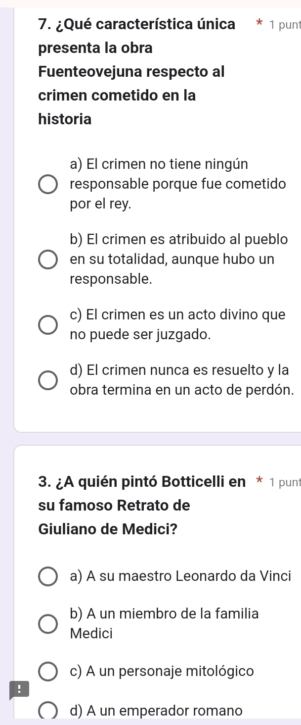 ¿Qué característica única * 1 punt
presenta la obra
Fuenteovejuna respecto al
crimen cometido en la
historia
a) El crimen no tiene ningún
responsable porque fue cometido
por el rey.
b) El crimen es atribuido al pueblo
en su totalidad, aunque hubo un
responsable.
c) El crimen es un acto divino que
no puede ser juzgado.
d) El crimen nunca es resuelto y la
obra termina en un acto de perdón.
3. ¿A quién pintó Botticelli en * 1 punt
su famoso Retrato de
Giuliano de Medici?
a) A su maestro Leonardo da Vinci
b) A un miembro de la familia
Medici
c) A un personaje mitológico
!
d) A un emperador romano