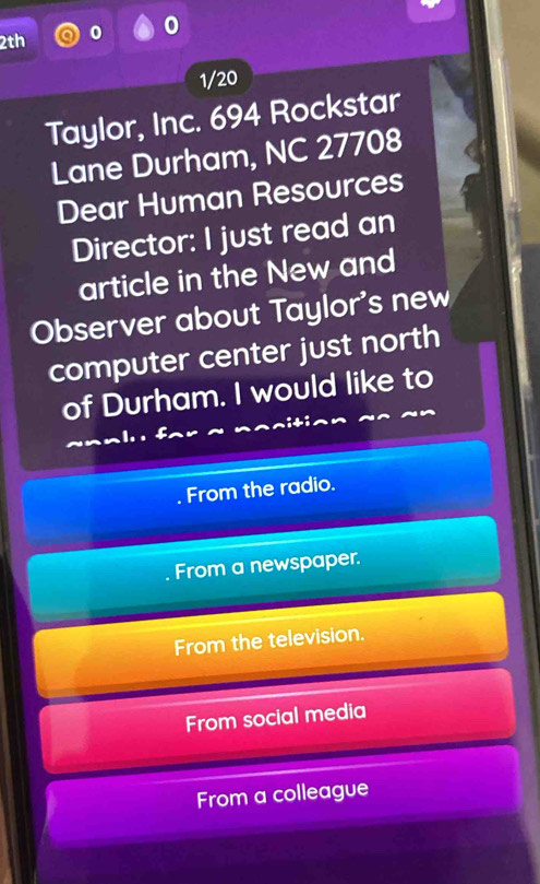 0
2th
1/20
Taylor, Inc. 694 Rockstar
Lane Durham, NC 27708
Dear Human Resources
Director: I just read an
article in the New and
Observer about Taylor's new
computer center just north
of Durham. I would like to
From the radio.
From a newspaper.
From the television.
From social media
From a colleague