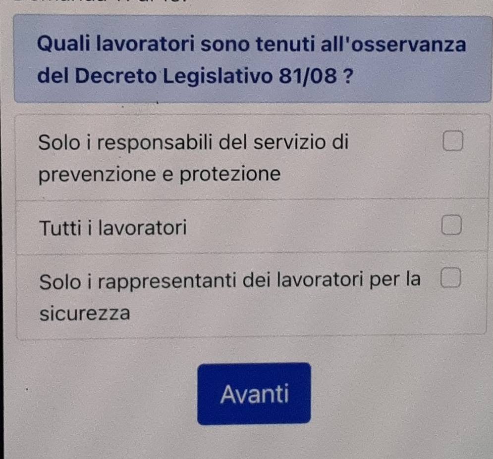 Quali lavoratori sono tenuti all'osservanza
del Decreto Legislativo 81/08 ?
Solo i responsabili del servizio di
prevenzione e protezione
Tutti i lavoratori
Solo i rappresentanti dei lavoratori per la
sicurezza
Avanti