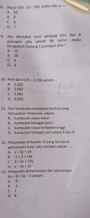 Jika p* (50:5)=100 , maka nilai p= _  =x+
A. 10
B. 9
C. 8
D. 7
9. Jika diketahui total panjang pita dari 8
gulungan pita adalah 96 meter, maka
berapakah Panjang 1 gulungan pita ?
A. 12
B. 10
C. 6
D. 3
10. Nilai dari 4,23-2,138 adalah ...
A. 2,102
B. 2,092
C. 2,062
D. 2,032
11. Dari kumpulan-kumpulan berikut yang
merupakan himpunan adalah...
A. kumpulan siswa nakal
B. kumpulan bilangan kecil
C. kumpulan siswa berbadan tinggi
D. kumpulan bilangan asli antara 4 dan 8
12. Persamaan di bawah ini yang termasuk
persamaan linier satu variabel adalah ....
A. x+2y=14
B. -x+2=14x
C. 3+2x=10y
D. x-3y=31
13. Himpunan penyelesaian dari persamaan
6a-9=3a-3 adalah ...
A. -4
B. -2
C. 2
D. 4