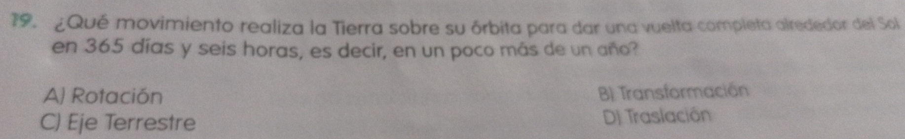 ¿Qué movimiento realiza la Tierra sobre su órbita para dar una vuelta completa alrededor del Sol
en 365 días y seis horas, es decir, en un poco más de un año?
A) Rotación B) Transformación
C) Eje Terrestre DJ Traslación