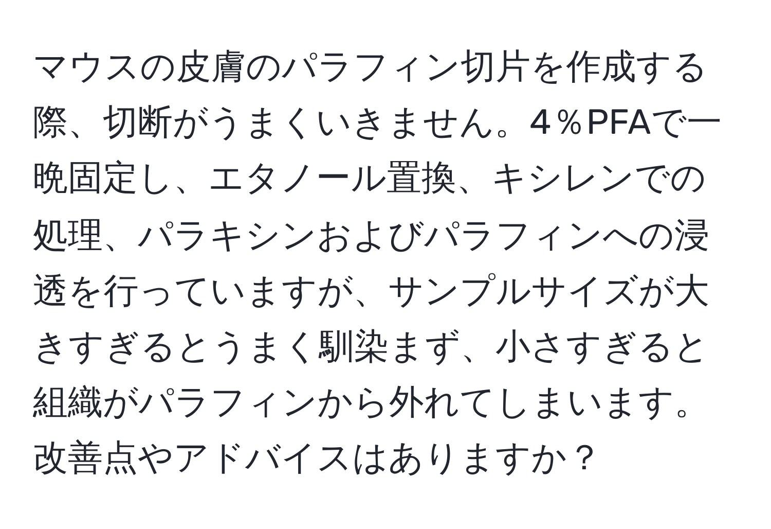 マウスの皮膚のパラフィン切片を作成する際、切断がうまくいきません。4％PFAで一晩固定し、エタノール置換、キシレンでの処理、パラキシンおよびパラフィンへの浸透を行っていますが、サンプルサイズが大きすぎるとうまく馴染まず、小さすぎると組織がパラフィンから外れてしまいます。改善点やアドバイスはありますか？