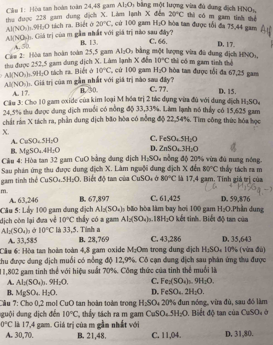 Hòa tan hoàn toàn 24,48 gam Al_2O 3 bằng một lượng vừa đủ dung dịch I -INO_3,
thu được 228 gam dung dịch X. Làm lạnh X đến 20°C thì có m gam tinh thể
Al(NO_3): 9H_2O tách ra. Biết ở 20°C , cứ 100 gam H_2O hòa tan được tối đa 75,44 gam
AI(NO_2)_3 4. Giá trị của m gần nhất với giá trị nào sau đây?
A. 30. B. 13.
C. 66. D. 17.
Cầu 2: Hòa tan hoàn toàn 25,5 gam Al_2O_3 bằng một lượng vừa đủ dung dịch HNO_3,
thu được 252,5 gam dung dịch X. Làm lạnh X đến 10°C thì có m gam tinh thể
Al(NO_3) 1. 9H_2O tách ra. Biết ở 10°C , cứ 100 gam H_2O hòa tan được tối đa 67,25 gam
Al(NO_3)_3 3. Giá trị của m gần nhất với giá trị nào sau đây?
A. 17. B. 30. C. 77.
D. 15.
Câu 3: Cho 10 gam oxide của kim loại M hóa trị 2 tác dụng vừa đủ với dung dịch H_2SO_4
24,5% thu được dung dịch muối có nồng độ 33,33%. Làm lạnh nó thấy có 15,625 gam
chất rắn X tách ra, phần dung dịch bão hòa có nồng độ 22,54%. Tìm công thức hóa học
X.
A. CuSO_4.5H_2O C. FeSO_4.5H_2O
B. MgSO_4.4H_2O
D. ZnSO_4.3H_2O
Câu 4: Hòa tan 32 gam CuO bằng dung dịch H_2SO_4 nồng độ 20% vừa đủ nung nóng.
Sau phản ứng thu được dung dịch X. Làm nguội dung dịch X đến 80°C thấy tách ra m
gam tinh thể CuSO_4.5H_2O. Biết độ tan của CuSO_4 Ở 80°C là 17,4 gam. Tính giá trị của
m.
A. 63,246 B. 67,897 C. 61,425 D. 59,876
Câu 5: Lấy 100 gam dung dịch Al_2(SO_4) 03 bão hòa làm bay hơi 100 gam H_2O.Phần dung
dịch còn lại đưa về 10°C thấy có a gam Al_2(SO_4)_3.18H_2O kết tinh. Biết độ tan của
Al_2(SO_4)_3 Ở 10°C là 33,5. Tính a
A. 33,585 B. 28,769 C. 43,286 D. 35,643
Câu 6: Hòa tan hoàn toàn 4,8 gam oxide M_2Om trong dung dịch H_2SO 4 10% (vừa đủ)
thu được dung dịch muối có nồng độ 12,9%. Cô cạn dung dịch sau phản ứng thu được
11,802 gam tinh thể với hiệu suất 70%. Công thức của tinh thể muối là
A. Al_2(SO_4)_3.9H_2O. C. Fe_2(SO_4)_3.9H_2O.
B. MgSO_4.H_2O. D. FeSO_4.2H_2O.
Câu 7: Cho 0,2 mol 11 O tan hoàn toàn trong H_2SO_420% 6 đun nóng, vừa đủ, sau đó làm
guội dung dịch đến 10°C , thầy tách ra m gam CuSO_4.5H_2O. Biết độ tan của CuSO_4 Ở
0°C là 17,4 gam. Giá trị của m gần nhất với
A. 30,70. B. 21,48. C. 11,04. D. 31,80.