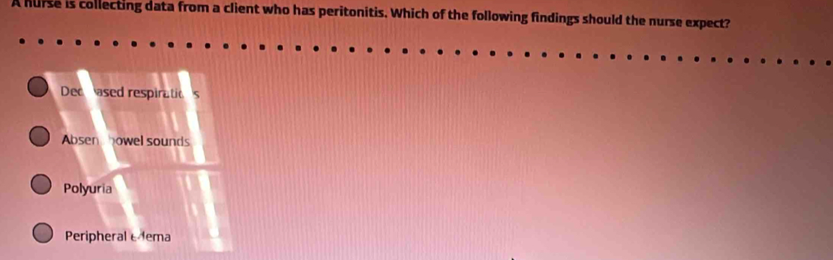 A hurse is collecting data from a client who has peritonitis. Which of the following findings should the nurse expect?
Deccased respiratios
Absen howel sounds
Polyuria
Peripheral eema