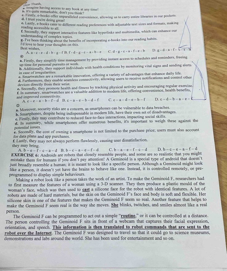 Dear Thanh
. Imagine having access to any book at any time!
B. It's quite remarkable, don't you think?
c. Firstly, e-books offer unparalleled convenience, allowing us to carry entire libraries in our pockets.
d. I trust you're doing great!
e. Lastly, e-books cater to different reading preferences with adjustable text sizes and formats, making
reading accessible to all
f. Secondly, they support interactive features like hyperlinks and multimedia, which can enhance our
understanding of complex topics.
g. I've been thinking about the benefits of incorporating e-books into our reading habits.
I'd love to hear your thoughts on this
Best wishes, C. d-g-c-a-f-e-b D. g-d-a-f-c-e-b
A. a-c-e-d-b-g-fB f-d-g-c-a-b-e
a. Firstly, they simplify time management by providing instant access to schedules and reminders, freeing
up time for personal pursuits or work.
b. Additionally, they support individuals with health conditions by monitoring vital signs and sending alerts
in case of irregularities.
c. Smartwatches are a remarkable innovation, offering a variety of advantages that enhance daily life.
d. Furthermore, they enable seamless connectivity, allowing users to receive notifications and control other
devices directly from their wrist.
e. Secondly, they promote health and fitness by tracking physical activity and encouraging regular exercise.
f. In summary, smartwatches are a valuable addition to modern life, offering convenience, health benefits.
and improved connectivity.
A. c-c-a-b-f-d B. c-a-e-b-d-f C. c-a-d-e-b-f D. c-d-b-a-e-£
a. Moreover, security risks are a concern, as smartphones can be vulnerable to data breaches.
b. Smartphones, despite being indispensable in modern life, have their own set of disadvantages.
c. Firstly, they may contribute to reduced face-to-face interactions, impacting social skills.
d. In summary, while smartphones offer numerous benefits, it's important to weigh these against the
potential issues.
e. Secondly, the cost of owning a smartphone is not limited to the purchase price; users must also account
for data plans and app purchases.
f. Lastly, they may not always perform flawlessly, causing user dissatisfaction.
they may bring.
A. b-e-f-c-a-d B. b-c-a-e-f-d C. b-a-e-f-c-d D. b-c-e-a-f-d
EXERCISE 6: Androids are robots that closely resemble people, and some are so realistic that you might
mistake them for humans if you don’t pay attention! A Geminoid is a special type of android that doesn’t
just broadly resemble a human; it is meant to look like a specific person. Although a Geminoid might look
like a person, it doesn’t yet have the brains to behave like one. Instead, it is controlled remotely, or pre-
programmed to display simple behaviours.
Making a robot look like a person takes the work of an artist. To make the Geminoid F, researchers had
to first measure the features of a woman using a 3-D scanner. They then produce a plastic mould of the
woman’s face, which was then used to cast a silicone face for the robot with identical features. A lot of
robots are made of hard materials, but the skin on the Geminoid F’s face and body is soft and flexible. Her
silicone skin is one of the features that makes the Geminoid F seem so real. Another feature that helps to
make the Geminoid F seem real is the way she moves. She blinks, twitches, and smiles almost like a real
person.
The Geminoid F can be programmed to act out a simple “routine,” or it can be controlled at a distance.
The person controlling the Geminoid F sits in front of a webcam that captures their facial expression,
orientation, and speech. This information is then translated to robot commands that are sent to the
robot over the Internet. The Geminoid F was designed to travel so that it could go to science museums,
demonstrations and labs around the world. She has been used for entertainment and so on.