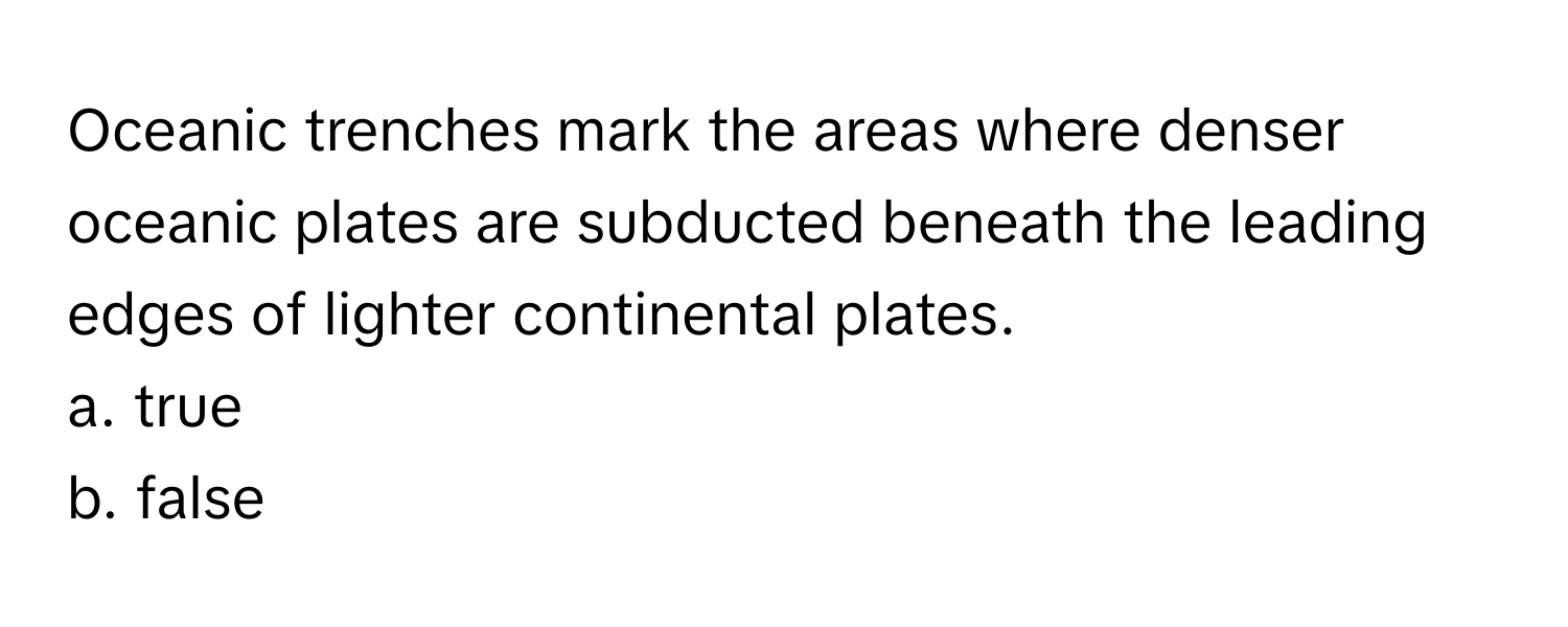 Oceanic trenches mark the areas where denser oceanic plates are subducted beneath the leading edges of lighter continental plates.  
a. true  
b. false