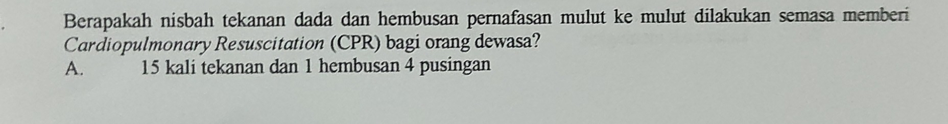 Berapakah nisbah tekanan dada dan hembusan pernafasan mulut ke mulut dilakukan semasa memberi
Cardiopulmonary Resuscitation (CPR) bagi orang dewasa?
A. 15 kali tekanan dan 1 hembusan 4 pusingan