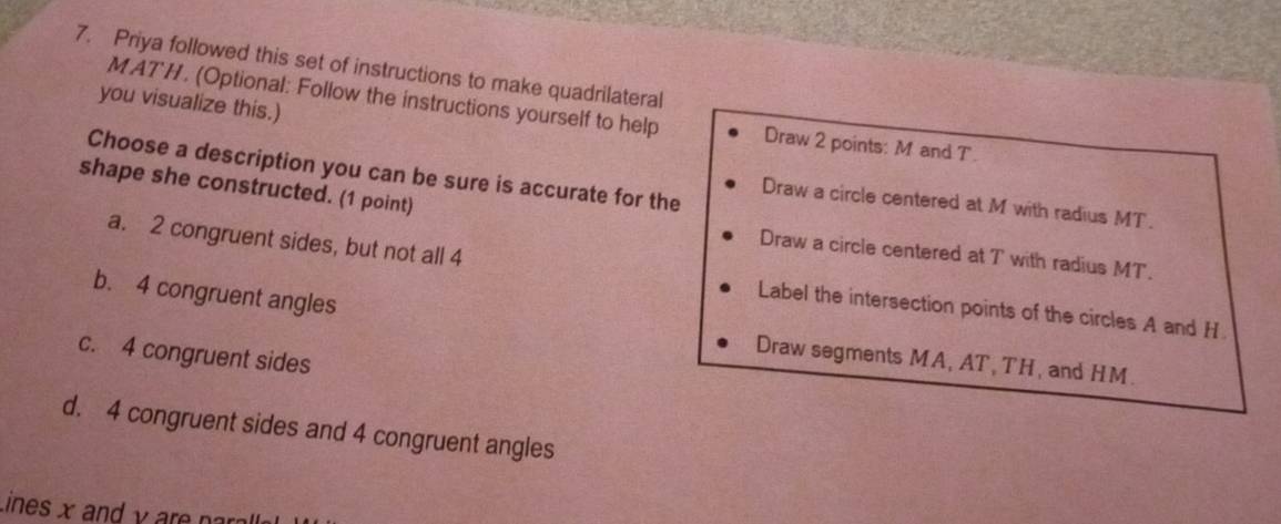 Priya followed this set of instructions to make quadrilateral
you visualize this.)
MATH. (Optional: Follow the instructions yourself to help Draw 2 points: M and T
Choose a description you can be sure is accurate for the Draw a circle centered at M with radius MT.
shape she constructed. (1 point)
Draw a circle centered at T with radius MT.
a. 2 congruent sides, but not all 4 Label the intersection points of the circles A and H
b. 4 congruent angles
c. 4 congruent sides
Draw segments MA, AT , TH, and HM.
d. 4 congruent sides and 4 congruent angles
Lines x and y are n