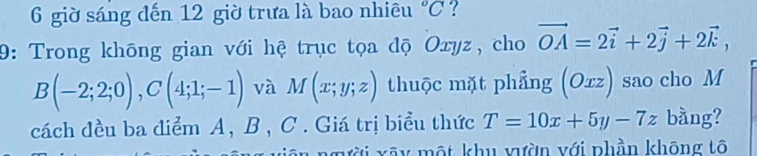 giờ sáng đến 12 giờ trưa là bao nhiêu°C ? 
9: Trong không gian với hệ trục tọa độ Oxyz, cho vector OA=2vector i+2vector j+2vector k,
B(-2;2;0), C(4;1;-1) và M(x;y;z) thuộc mặt phẳng (Oxz) 1 sao cho M 
cách đều ba điểm A, B , C. Giá trị biểu thức T=10x+5y-7z bằng? 
xãy một khu vườn với phần không tô