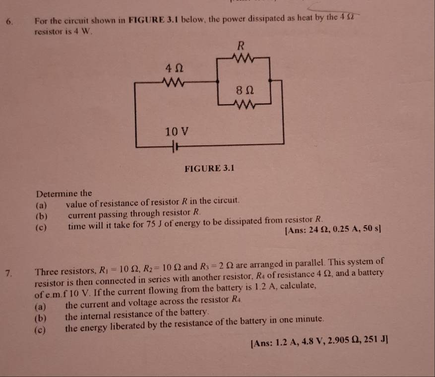 For the circuit shown in FIGURE 3.1 below, the power dissipated as heat by the 4 Ω
resistor is 4 W. 
Determine the 
(a) value of resistance of resistor R in the circuit. 
(b) current passing through resistor R. 
(c) time will it take for 75 J of energy to be dissipated from resistor R. 
[Ans: 24 Ω, 0.25 A, 50 s ] 
7. Three resistors, R_1=10Omega , R_2=10Omega and R_3=2Omega are arranged in parallel. This system of 
resistor is then connected in series with another resistor, R_4 of resistance 4 Ω, and a battery 
of e. m.f 10 V. If the current flowing from the battery is 1.2 A, calculate, 
(a) the current and voltage across the resistor R_4.
(b) the internal resistance of the battery. 
(c) the energy liberated by the resistance of the battery in one minute. 
[Ans: 1.2 A, 4.8 V, 2.905 Ω, 251 J ]