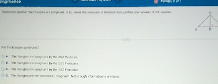 ongruence
Deterine whether the trangres are congruent. It so, rame the posturate or theorem that juslifes your answer. if not, explan 
Are The Trangtes congruent
A. The triangles are congruent by the ASA Postulate
B. The trangles are congruent by the 555 Postulate
C. The triangies are congruent by the SAS Postulrte
B. The trangies are not nevesisarly congruent. Not enough information is provided.