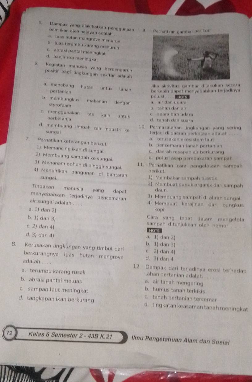 Dampak yang diakibatkan penggunaan 9. Perhatikan gambar berikut!
bom ikan oleh nelayan adalah
a. luas hutan mangrove menurun
b. luas terumbu karang menurun
c. abrasi pantai meningkat
d. banjir rob meningkat
6. Kegiatan manusia yang berpengaruh
positif bagi lingkungan sekitar adalah 
Jika aktivitas gambar dilakukan secara
a. menebang hutan untuk lahan berlebih dapat menyebabkan terjadinya
pertanian polusi  .
b. membungkus makanan      dengan a air dan udara
styrofoam b tanah dan air
c. suara dan udara
c. menggunakan tas kaín untuk d. tanah dan suara
berbelanja
d. membuang limbah cair industri ke 10. Permasalahan lingkungan yang sering
sungai terjadi di daerah perkotaan adalah . . .
a. kerusakan ekosistem laut
7. Perhatikan keterangan berikut!
b. pencemaran tanah pertanian
1) Memancing ikan di sungai. c. daerah resapan air berkurang
2) Membuang sampah ke sungai.
d. polusi asap pembakaran sampah
3) Menanam pohon di pinggir sungai.
11. Perhatikan cara pengelolaan sampah
berikut!
4) Mendirikan bangunan di bantaran 1) Membakar sampah plastik
sungai.
2) Membuat pupuk organik dari sampah
Tindakan manusia yang dapat daun.
menyebabkan terjadinya pencemaran 3) Membuang sampah di aliran sungai.
air sungai adalah . . . . 4) Membuat kerajinan dari bungkus
a. 1) dan 2) kopi.
Cara yang tepat dalam mengelola
b. 1) dan 3) sampah ditunjukkan oleh nomor
c. 2) dan 4)
Hots
d. 3) dan 4)
a. 1) dan 2)
b. 1) dan 3)
8. Kerusakan lingkungan yang timbul dari c. 2) dan 4)
berkurangnya luas hutan mangrove d. 3) dan 4
adalah . . . . 12. Dampak dari terjadinya erosi terhadap
a. terumbu karang rusak lahan pertanian adalah
b. abrasi pantai meluas
a. air tanah mengering
b. humus tanah terkikis
c. sampah laut meningkat c. tanah pertanian tercemar
d. tangkapan ikan berkurang d. tingkatan keasaman tanah meningkat
72  Kelas 6 Semester 2 - 43B K.21 llmu Pengetahuan Alam dan Sosial