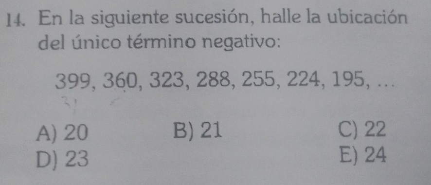 En la siguiente sucesión, halle la ubicación
del único término negativo:
399, 360, 323, 288, 255, 224, 195, ...
A) 20 B) 21 C) 22
D) 23 E) 24