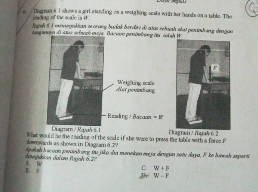 Daya impuls
6  Diagram 6.1 shows a girl standing on a weighing scale with her hands on a table. The
reading of the scale is W.
Rajah 6.1 menunjukkan seorang budak berdiri di atas sebuah alat penimbang dengan
iangannya di atas sebuah meja. ah W.
D / Rajah 6.2
What would be the reading of the scale if she were to press the table with a force F
downwards as shown in Diagram 6.2?
Apakah bacaan penimbang itu jika dia menekan meja dengan satu daya, F ke bawah seperti
ditmjukkan dalam Rajah 6.2?
A. W
C. W+F
B. F Dr W-F