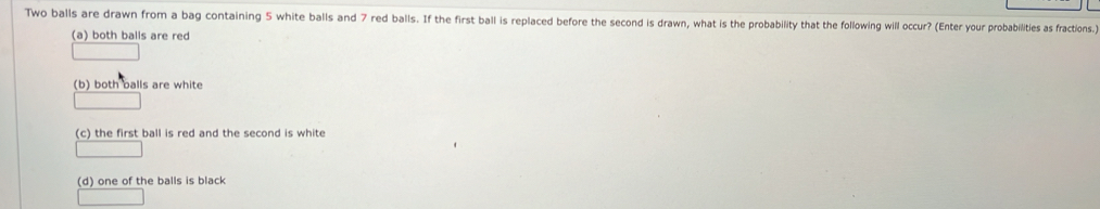 Two balls are drawn from a bag containing 5 white balls and 7 red balls. If the first ball is replaced before the second is drawn, what is the probabillity that the following will occur? (Enter your probabilities as fractions.)
(a) both balls are red
(b) both balls are white
(c) the first ball is red and the second is white
(d) one of the balls is black