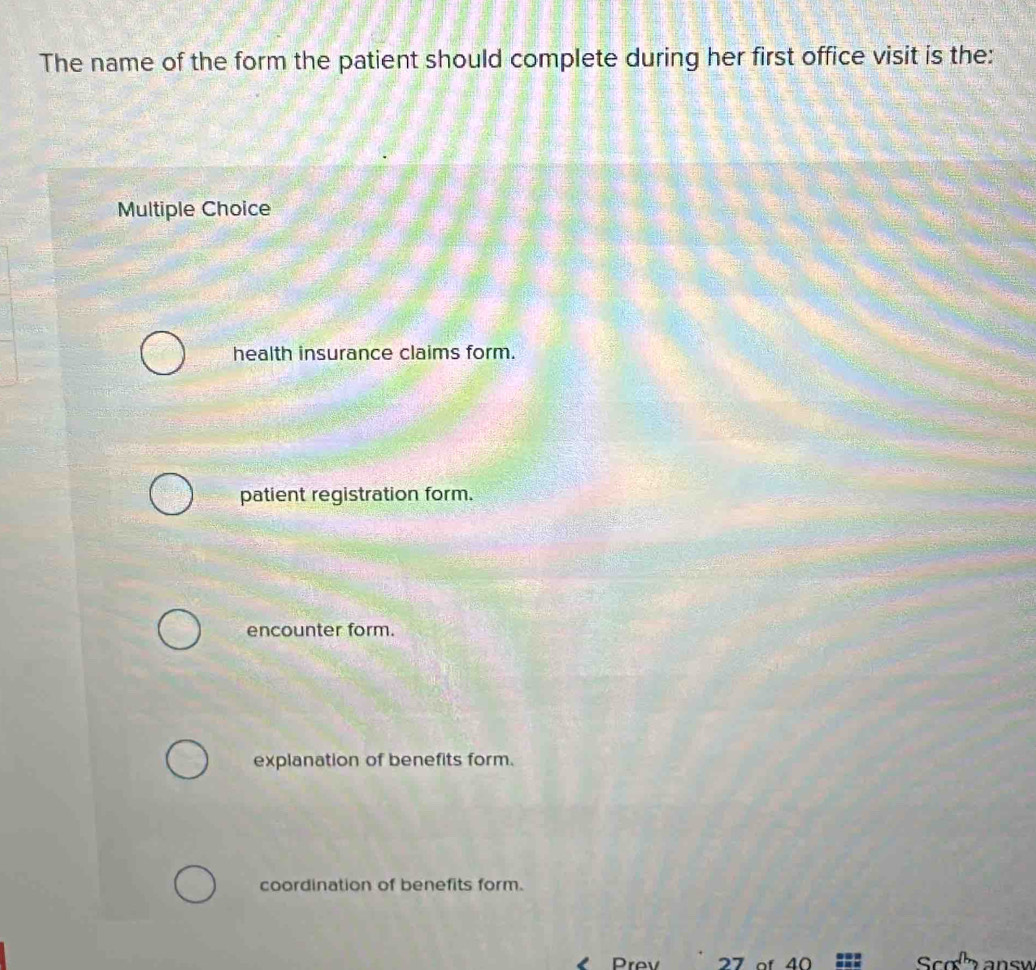 The name of the form the patient should complete during her first office visit is the:
Multiple Choice
health insurance claims form.
patient registration form.
encounter form.
explanation of benefits form.
coordination of benefits form.
I Prov 27 of 40 Scola answ