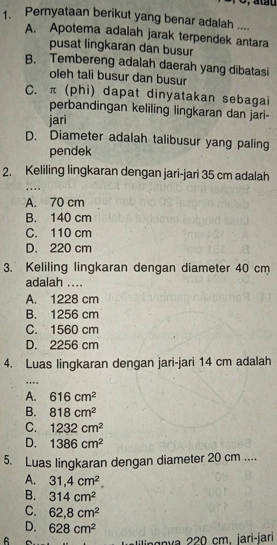 atau
1. Pernyataan berikut yang benar adalah ....
A. Apotema adalah jarak terpendek antara
pusat lingkaran dan busur
B. Tembereng adalah daerah yang dibatasi
oleh tali busur dan busur
C. π (phi) dapat dinyatakan sebagai
perbandingan keliling lingkaran dan jari-
jari
D. Diameter adalah talibusur yang paling
pendek
2. Keliling lingkaran dengan jari-jari 35 cm adalah
A. 70 cm
B. 140 cm
C. 110 cm
D. 220 cm
3. Keliling lingkaran dengan diameter 40 cm
adalah ....
A. 1228 cm
B. 1256 cm
C. 1560 cm
D. 2256 cm
4. Luas lingkaran dengan jari-jari 14 cm adalah
…
A. 616cm^2
B. 818cm^2
C. 1232cm^2
D. 1386cm^2
5. Luas lingkaran dengan diameter 20 cm....
A. 31,4cm^2
B. 314cm^2
C. 62, 8cm^2
D. 628cm^2
6
an v 0 cm. jari-jari