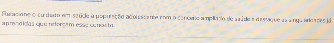 Relacione o cuidado em saúde à população adolescente com o conceito ampliado de saúde e destaque as singularidades já 
aprendidas que reforçam esse conceito.