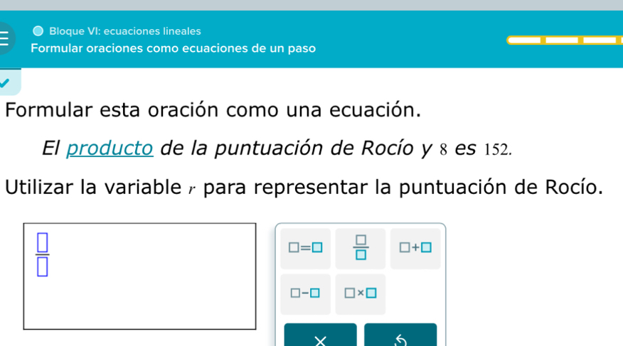 Bloque VI: ecuaciones lineales 
Formular oraciones como ecuaciones de un paso 
Formular esta oración como una ecuación. 
El producto de la puntuación de Rocío y 8 es 152. 
Utilizar la variable / para representar la puntuación de Rocío.
 □ /□  
□ =□  □ /□   □ +□
□ -□ □ * □
X 6