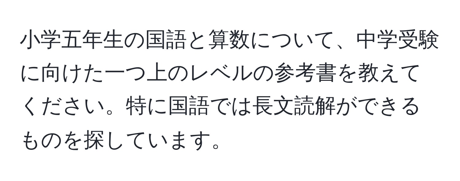 小学五年生の国語と算数について、中学受験に向けた一つ上のレベルの参考書を教えてください。特に国語では長文読解ができるものを探しています。