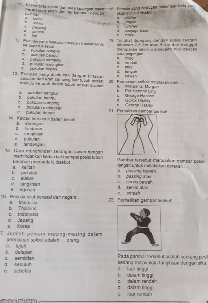 Ketika bola keluar dari area lapangan maka--18. Pemain yang bertugas melempar bola yar
permainan akan dimulai kembali dengan akan dipukul disebut ..
pukulan
a. block
a pitcher
b. servis
b. umpire
c. passing
c. catcher
d. smash
d. penjaga base
e lob
e. strike
19. Tongkat dipegang dengan posisi tangan
12. Pukulan yang dilakukan dengan lintasan lurus dibawah 2,5 cm atau 5 cm dari bonggol
ke depan disebut ....
a pukulan sangkal cara pegangan merupakan teknik memegang stick dengan
b. pukulan bandul a. tinggi
c. pukulan samping b. rendah
d. pukulan melingkar c. atas
e. pukulan depan d. tengah
13. Pukulan yang dilakukan dengan lintasan e. bawah
pukulan dari arah samping luar tubuh pesilat 20. Permainan sofboll diciptakan oleh
menuju ke arah dalam tubuh pesilat disebut a. William G. Morgan
b. Per Hendrik Ling
a. pukulan sangkal c. George Hancoc
b. pukulan bandul d. Gulick Hasley
c. pukulan samping e. George Hasley
d. pukulan melingkar 21. Perhatikan gambar berikut!
e pukulan depan
14. Kelitan termasuk dalam teknik ...
a. serangan
b. hindaran
c. tangkisan
d. pukulan
e. tendangan
15. Cara menghindari serangan lawan dengan
memindahkan kedua kaki sampai posisi tubuh Gambar tersebut merupakan gambar posisi
berubah (merunduk) disebut .... tangan untuk melakukan gerakan ....
a. kelitan
b. pukulan a. passing bawah
c. elakan b. passing atas
c. servis bawah
d. tangkisan d. servis atas
e. egosan
e. smash
16. Pencak silat berasal dari negara ... 22. Perhatikan gambar berikut!
a. Malay sia
b. Thailand
c. Indonesia
d. Jepang
e. Korea
7. Jumlah pemain masing-masing dalam
permainan sofbol adalah ... orang.
a. tujuh
b. delapan
c. sembilan Pada gambar tersebut adalah seorang pesil
sedang melakukan tangkisan dengan siku
d. sepuluh a. luar tinggi
e sebelas
b. dalam tinggi
c. dalam rendah
d. dalam tinggi
e. luar rendah
a