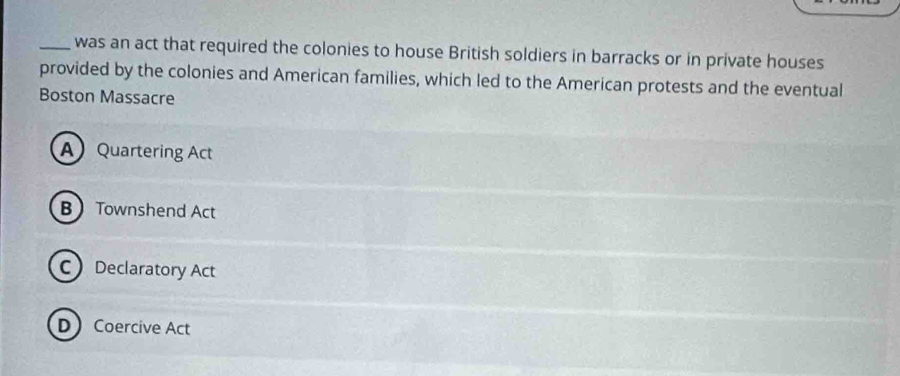 was an act that required the colonies to house British soldiers in barracks or in private houses
provided by the colonies and American families, which led to the American protests and the eventual
Boston Massacre
A Quartering Act
B Townshend Act
C Declaratory Act
DCoercive Act