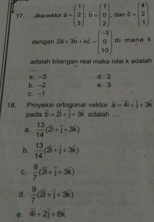 Jika vektor overline a=beginpmatrix 1 2 3endpmatrix; vector b=beginpmatrix 1 0 2endpmatrix; dan overline c=beginpmatrix 4 2 1endpmatrix
dengan 2vector a+3vector b+kvector c=beginpmatrix -3 0 10endpmatrix di mana k
adalah bilangan real maka nilai k adalah
.
a. -3 d. 2
b. -2 e. 3
c. -1
18. Proyeksi ortogonal vektor vector a=vector 4vector i+vector j+3vector k
pada vector b=vector 2i+vector j+3vector k adalah ....
a.  13/14 (overline 2i+overline j+3overline k)
b.  13/14 (overline 2i+overline j+3overline k)
C.  8/7 (overline 2i+overline j+3overline k)
d.  9/7 (overline 2i+overline j+3overline k)
e. overline 4i+2overline j+6overline k