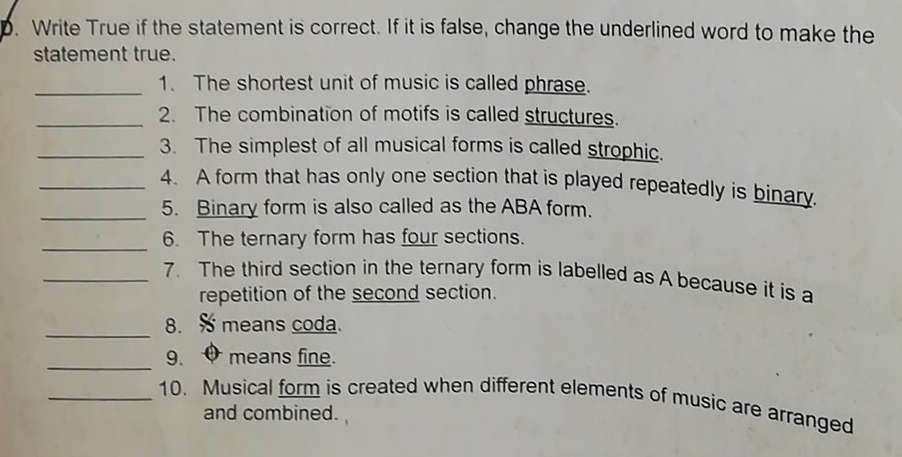 Write True if the statement is correct. If it is false, change the underlined word to make the 
statement true. 
_1. The shortest unit of music is called phrase. 
_2. The combination of motifs is called structures. 
_3. The simplest of all musical forms is called strophic. 
_4. A form that has only one section that is played repeatedly is binary. 
_5. Binary form is also called as the ABA form. 
_ 
6. The ternary form has four sections. 
_7. The third section in the ternary form is labelled as A because it is a 
repetition of the second section. 
_8. means coda. 
_9、 0 means fine. 
_10. Musical form is created when different elements of music are arranged 
and combined.