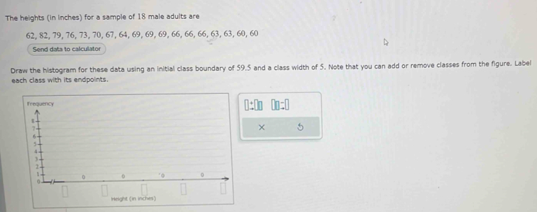 The heights (in inches) for a sample of 18 male adults are
62, 82, 79, 76, 73, 70, 67, 64, 69, 69, 69, 66, 66, 66, 63, 63, 60, 60
Send data to calculator 
Draw the histogram for these data using an initial class boundary of 59,5 and a class width of 5. Note that you can add or remove classes from the figure. Label 
each class with its endpoints.
□ ± □ □ □ □ =□
× 5