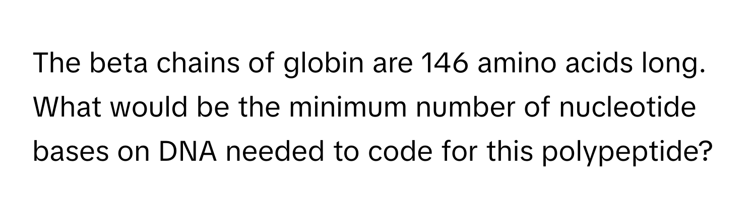 The beta chains of globin are 146 amino acids long. What would be the minimum number of nucleotide bases on DNA needed to code for this polypeptide?