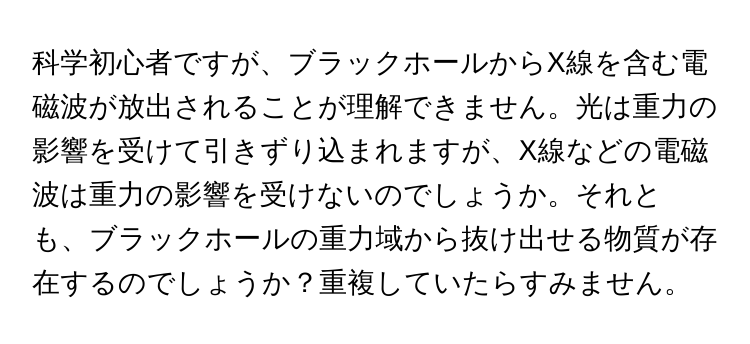 科学初心者ですが、ブラックホールからX線を含む電磁波が放出されることが理解できません。光は重力の影響を受けて引きずり込まれますが、X線などの電磁波は重力の影響を受けないのでしょうか。それとも、ブラックホールの重力域から抜け出せる物質が存在するのでしょうか？重複していたらすみません。