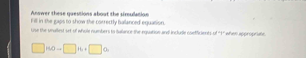 Answer these questions about the simulation 
Fill in the gaps to show the correctly balanced equation. 
Use the smallest set of whole numbers to balance the equation and include coefficients of "1" when appropriate. 
□ H_1Oto □ H_2+□ O,