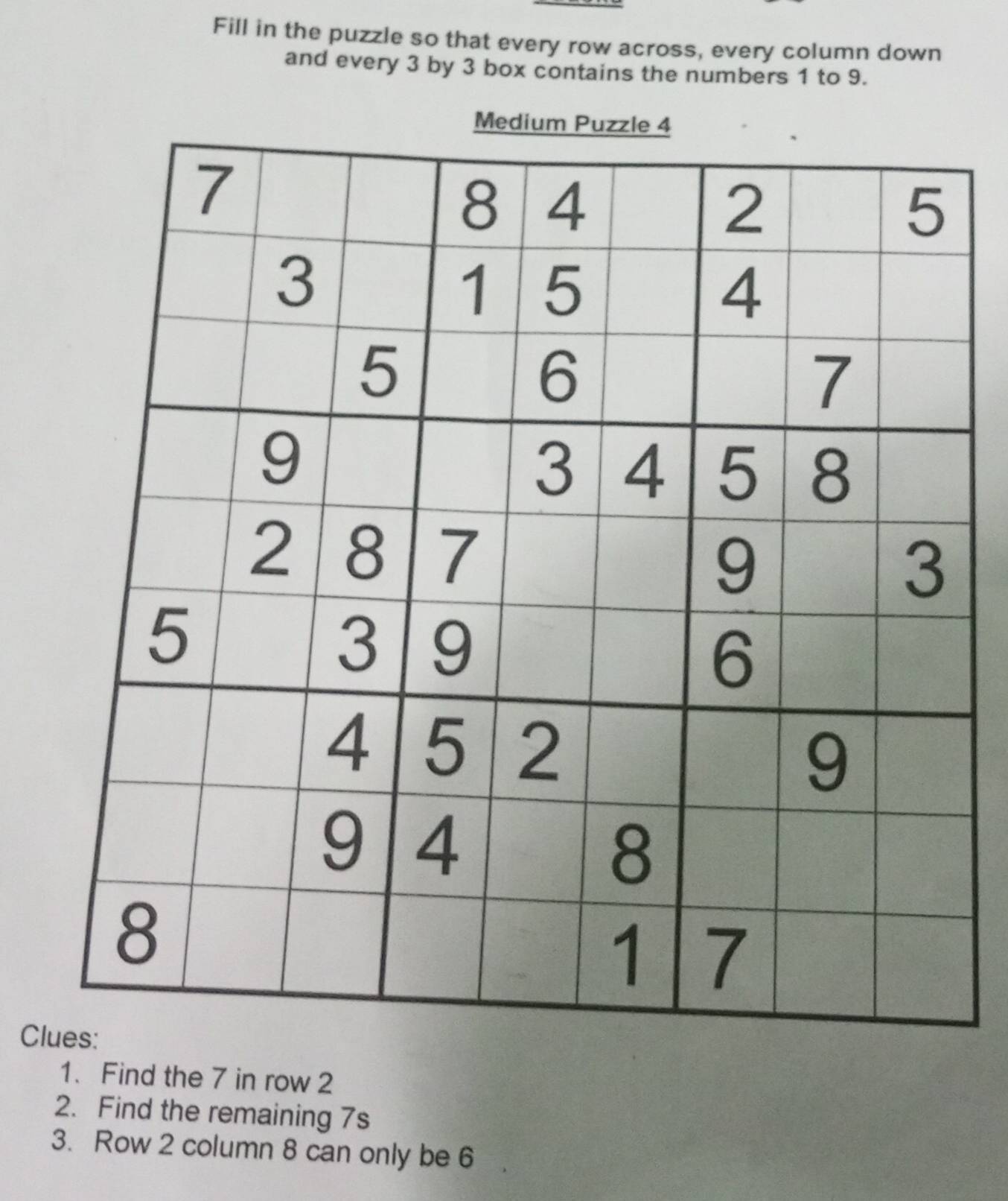 Fill in the puzzle so that every row across, every column down 
and every 3 by 3 box contains the numbers 1 to 9. 
Cl 
1. Find the 7 in row 2
2. Find the remaining 7s
3. Row 2 column 8 can only be 6