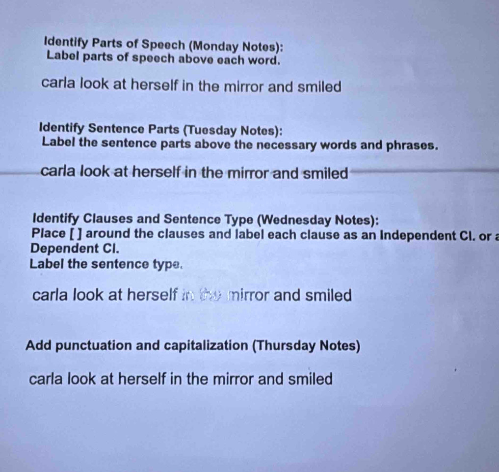 Identify Parts of Speech (Monday Notes): 
Label parts of speech above each word. 
carla look at herself in the mirror and smiled 
Identify Sentence Parts (Tuesday Notes): 
Label the sentence parts above the necessary words and phrases. 
carla look at herself in the mirror and smiled 
Identify Clauses and Sentence Type (Wednesday Notes): 
Place [ ] around the clauses and label each clause as an Independent Cl. or a 
Dependent CI. 
Label the sentence type. 
carla look at herself in the mirror and smiled 
Add punctuation and capitalization (Thursday Notes) 
carla look at herself in the mirror and smiled